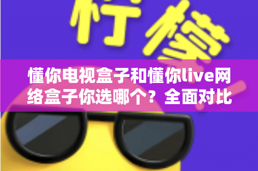 懂你电视盒子和懂你live网络盒子你选哪个？全面对比助你找到最适合的观影利器