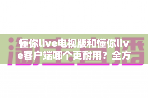 懂你live电视版和懂你live客户端哪个更耐用？全方位对比帮你选出更耐用的那一款