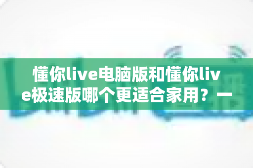 懂你live电脑版和懂你live极速版哪个更适合家用?一文读懂两者差异与选购指南 懂你live电脑版和懂你live极速版哪个更适合家用?一文读懂两者差异与选购指南