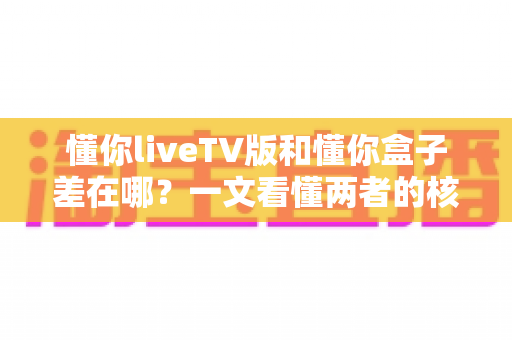 懂你liveTV版和懂你盒子差在哪？一文看懂两者的核心区别，帮你选对不花冤枉钱