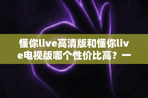 懂你live高清版和懂你live电视版哪个性价比高？一文读懂两大版本差异，选对不花冤枉钱