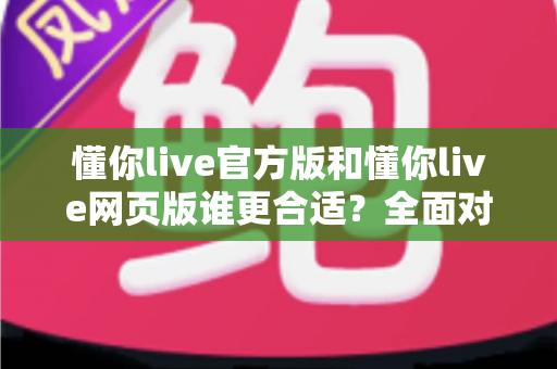懂你live官方版和懂你live网页版谁更合适？全面对比评测助你轻松选择