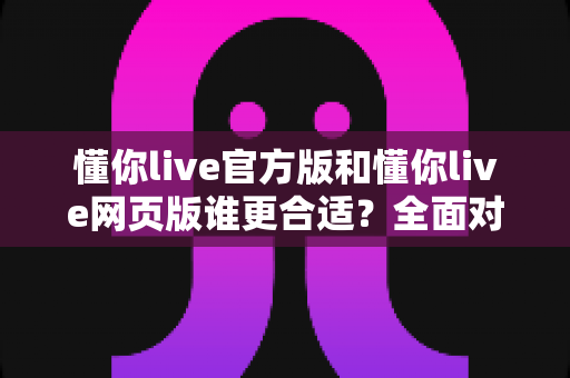 懂你live官方版和懂你live网页版谁更合适？全面对比评测助你轻松选择