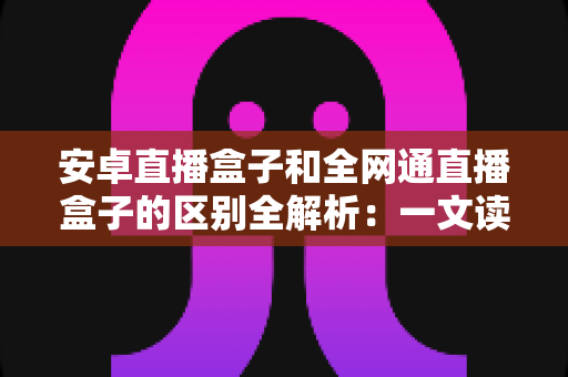 安卓直播盒子和全网通直播盒子的区别全解析：一文读懂选购要点，帮你挑对不踩坑