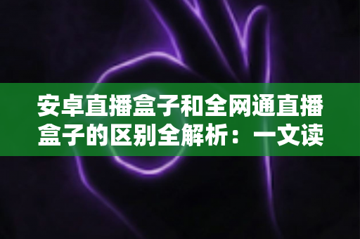 安卓直播盒子和全网通直播盒子的区别全解析：一文读懂选购要点，帮你挑对不踩坑