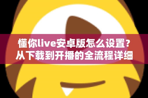 懂你live安卓版怎么设置？从下载到开播的全流程详细教程与优化指南