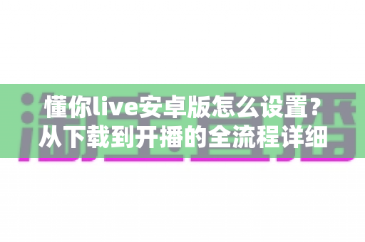 懂你live安卓版怎么设置？从下载到开播的全流程详细教程与优化指南