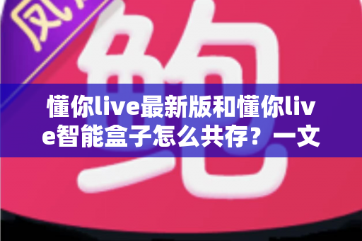 懂你live最新版和懂你live智能盒子怎么共存？一文读懂双版本安装与使用全攻略