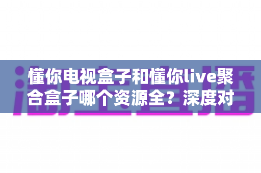 懂你电视盒子和懂你live聚合盒子哪个资源全？深度对比帮你选对不选贵