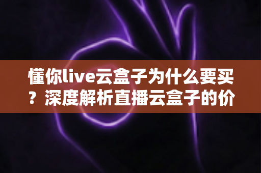 懂你live云盒子为什么要买？深度解析直播云盒子的价值与选购理由