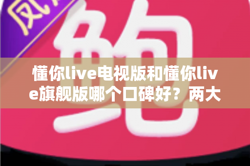懂你live电视版和懂你live旗舰版哪个口碑好？两大版本全方位深度对比测评指南