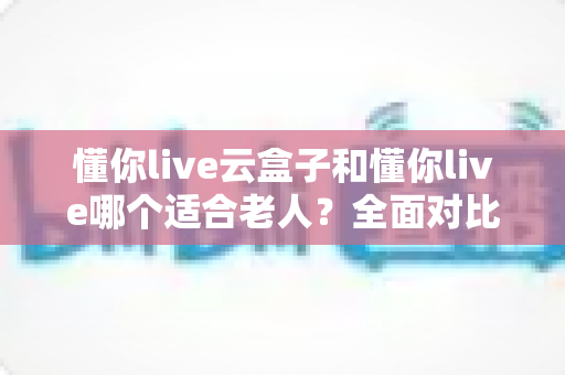 懂你live云盒子和懂你live哪个适合老人？全面对比分析助您轻松选购
