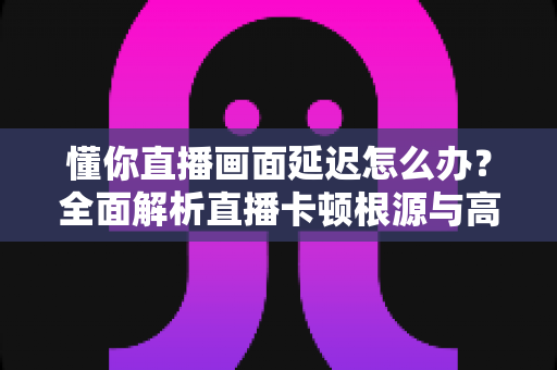 懂你直播画面延迟怎么办?全面解析直播卡顿根源与高效解决方案的实战指南 懂你直播画面延迟怎么办?全面解析直播卡顿根源与高效解决方案的实战指南