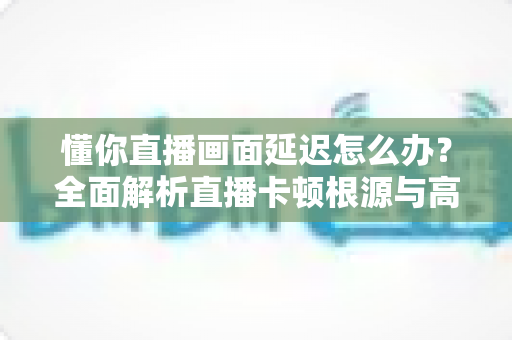 懂你直播画面延迟怎么办?全面解析直播卡顿根源与高效解决方案的实战指南 懂你直播画面延迟怎么办?全面解析直播卡顿根源与高效解决方案的实战指南