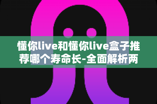 懂你live和懂你live盒子推荐哪个寿命长-全面解析两者使用寿命差异与选购指南
