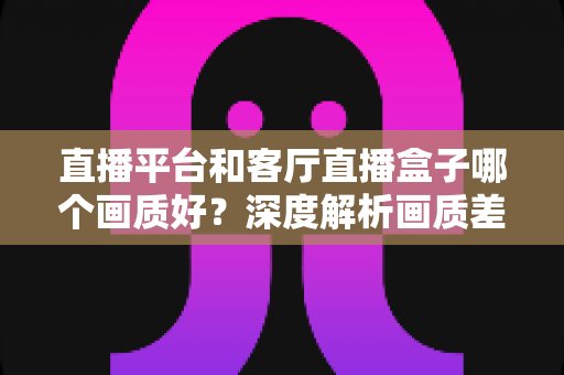 直播平台和客厅直播盒子哪个画质好？深度解析画质差异与选购全攻略