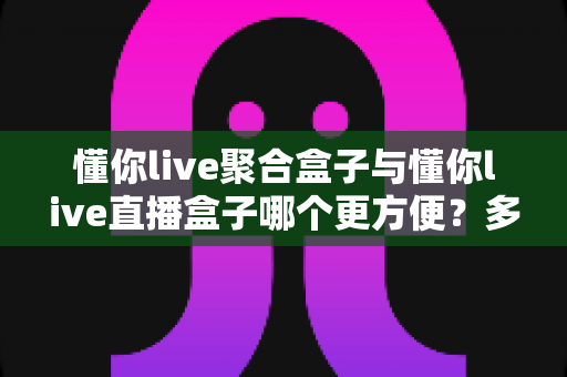 懂你live聚合盒子与懂你live直播盒子哪个更方便?多维度深度对比帮你找到最省心的选择 懂你live聚合盒子与懂你live直播盒子哪个更方便?多维度深度对比帮你找到最省心的选择