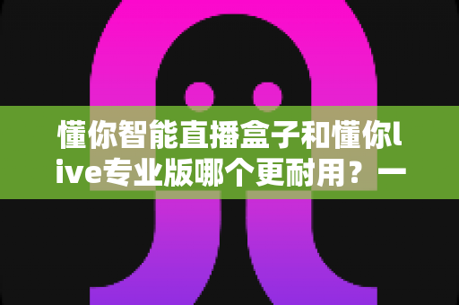懂你智能直播盒子和懂你live专业版哪个更耐用？一篇文章帮你彻底搞懂寿命差异与选购要点