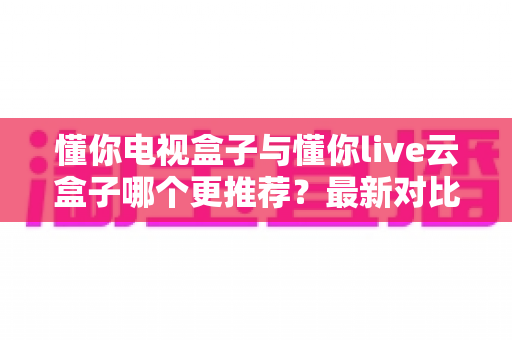 懂你电视盒子与懂你live云盒子哪个更推荐？最新对比选购指南一次讲清楚