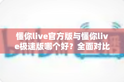 懂你live官方版与懂你live极速版哪个好？全面对比解析助你轻松选对版本