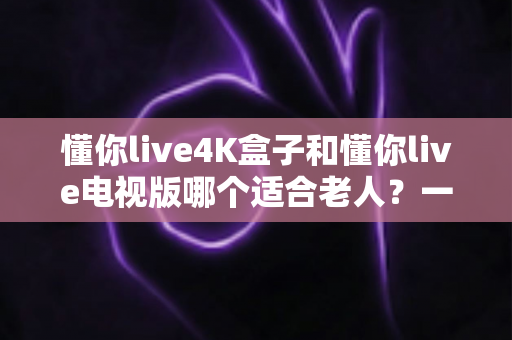 懂你live4K盒子和懂你live电视版哪个适合老人？一文看懂选购指南与使用建议