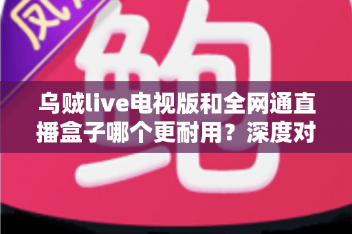 乌贼live电视版和全网通直播盒子哪个更耐用？深度对比解析助你选购不踩坑