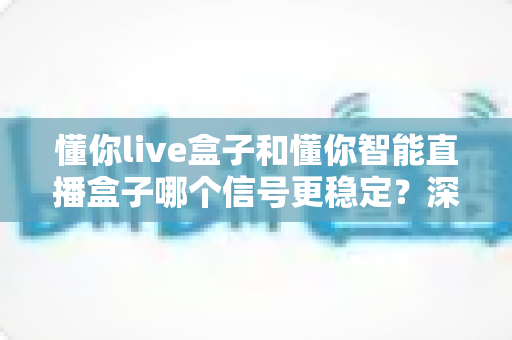 懂你live盒子和懂你智能直播盒子哪个信号更稳定？深度对比实测帮你选对直播设备