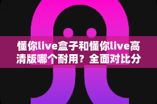 懂你live盒子和懂你live高清版哪个耐用？全面对比分析与选购指南
