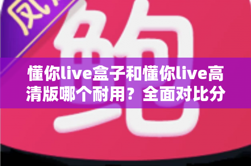 懂你live盒子和懂你live高清版哪个耐用？全面对比分析与选购指南