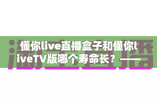 懂你live直播盒子和懂你liveTV版哪个寿命长？——硬件与软件使用寿命全面对比指南