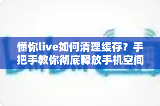 懂你live如何清理缓存?手把手教你彻底释放手机空间,让直播流畅如新 懂你live如何清理缓存?手把手教你彻底释放手机空间,让直播流畅如新