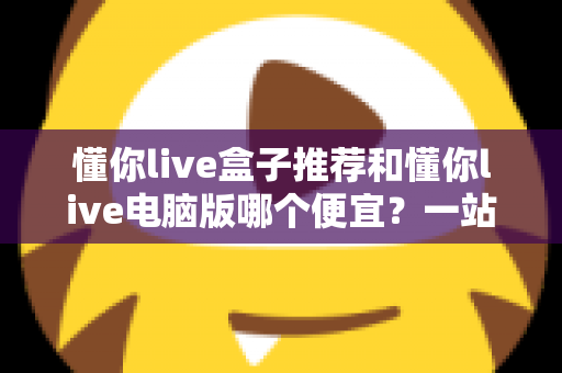 懂你live盒子推荐和懂你live电脑版哪个便宜？一站式价格对比与选购省钱指南