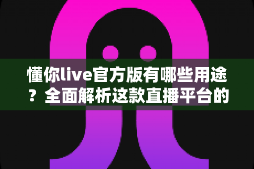 懂你live官方版有哪些用途？全面解析这款直播平台的核心功能与实用价值