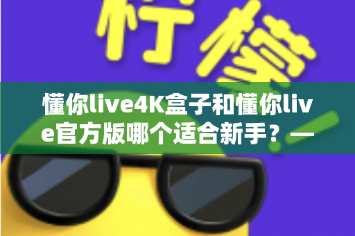 懂你live4K盒子和懂你live官方版哪个适合新手?——零基础用户选购指南与深度对比解析 懂你live4K盒子和懂你live官方版哪个适合新手?——零基础用户选购指南与深度对比解析