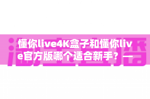 懂你live4K盒子和懂你live官方版哪个适合新手?——零基础用户选购指南与深度对比解析 懂你live4K盒子和懂你live官方版哪个适合新手?——零基础用户选购指南与深度对比解析