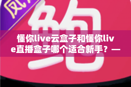 懂你live云盒子和懂你live直播盒子哪个适合新手？——零基础主播的设备选购全攻略
