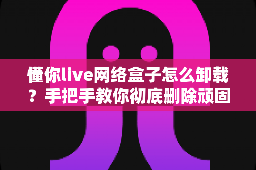 懂你live网络盒子怎么卸载?手把手教你彻底删除顽固预装软件的完整攻略 懂你live网络盒子怎么卸载?手把手教你彻底删除顽固预装软件的完整攻略
