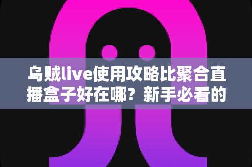 乌贼live使用攻略比聚合直播盒子好在哪？新手必看的完整对比与实操教程