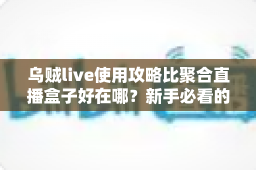 乌贼live使用攻略比聚合直播盒子好在哪？新手必看的完整对比与实操教程
