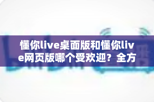 懂你live桌面版和懂你live网页版哪个受欢迎？全方位对比分析与选择指南