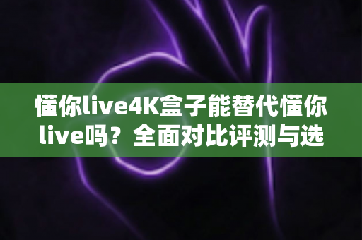 懂你live4K盒子能替代懂你live吗？全面对比评测与选购建议一文读懂