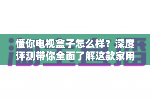 懂你电视盒子怎么样?深度评测带你全面了解这款家用电视盒子的真实实力 懂你电视盒子怎么样?深度评测带你全面了解这款家用电视盒子的真实实力