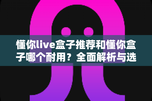 懂你live盒子推荐和懂你盒子哪个耐用？全面解析与选购指南