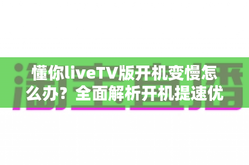 懂你liveTV版开机变慢怎么办?全面解析开机提速优化方法与日常维护技巧 懂你liveTV版开机变慢怎么办?全面解析开机提速优化方法与日常维护技巧