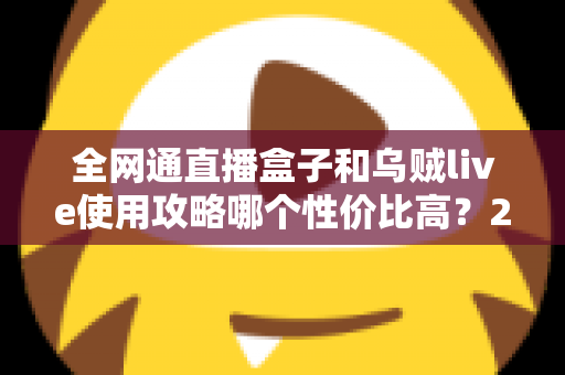 全网通直播盒子和乌贼live使用攻略哪个性价比高?2025最新选购与实操全解析 全网通直播盒子和乌贼live使用攻略哪个性价比高?2025最新选购与实操全解析