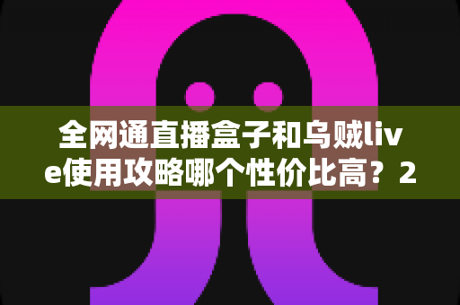 全网通直播盒子和乌贼live使用攻略哪个性价比高？2025最新选购与实操全解析