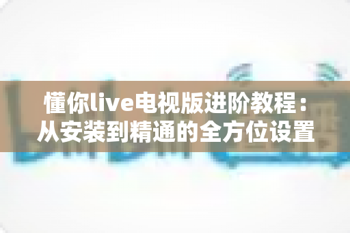 懂你live电视版进阶教程:从安装到精通的全方位设置指南 懂你live电视版进阶教程:从安装到精通的全方位设置指南