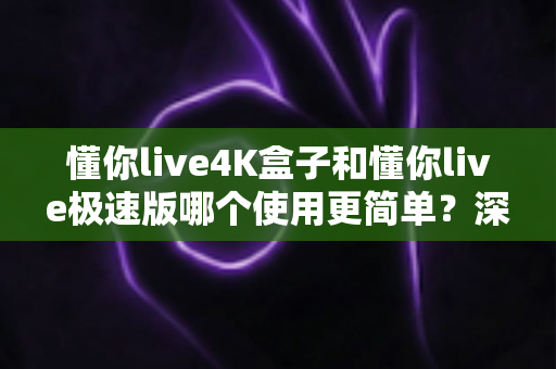 懂你live4K盒子和懂你live极速版哪个使用更简单?深度对比测评助你轻松选出最适合的那一款 懂你live4K盒子和懂你live极速版哪个使用更简单?深度对比测评助你轻松选出最适合的那一款