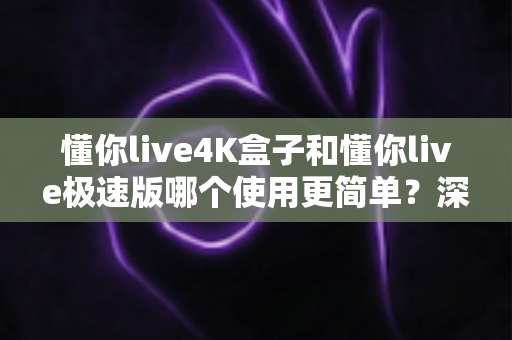 懂你live4K盒子和懂你live极速版哪个使用更简单?深度对比测评助你轻松选出最适合的那一款 懂你live4K盒子和懂你live极速版哪个使用更简单?深度对比测评助你轻松选出最适合的那一款