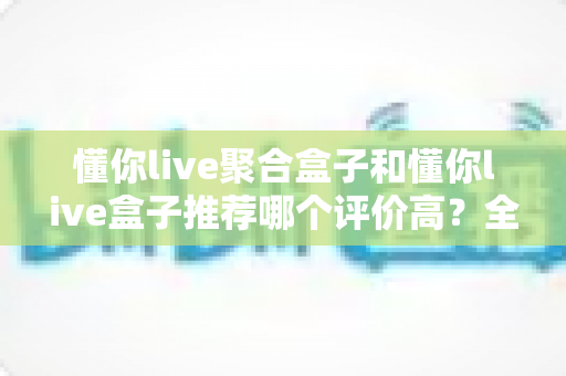 懂你live聚合盒子和懂你live盒子推荐哪个评价高？全网口碑深度对比测评，看完再买不踩坑